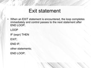 Exit statement
●   When an EXIT statement is encountered, the loop completes
    immediately and control passes to the next statement after
    END LOOP;
    LOOP
    IF (expr) THEN
    EXIT;
    END IF;
    other statements;
    END LOOP;
 
