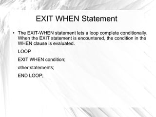 EXIT WHEN Statement
●   The EXIT-WHEN statement lets a loop complete conditionally.
    When the EXIT statement is encountered, the condition in the
    WHEN clause is evaluated.
    LOOP
    EXIT WHEN condition;
    other statements;
    END LOOP;
 