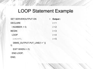 LOOP Statement Example
SET SERVEROUTPUT ON                    ●   Output :
DECLARE                                    i=1
  i NUMBER := 0;                           i=2
BEGIN                                      i=3
  LOOP                                     i=4
      i := i + 1 ;                         i=5
      DBMS_OUTPUT.PUT_LINE('i = ' ||
i);
      EXIT WHEN i = 5;
  END LOOP;
END;
 