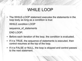 WHILE LOOP
●   The WHILE-LOOP statement executes the statements in the
    loop body as long as a condition is true:
    WHILE condition LOOP
    sequence_of_statements
    END LOOP;
●   Before each iteration of the loop, the condition is evaluated.
●   If it is TRUE, the sequence of statements is executed, then
    control resumes at the top of the loop.
●   If it is FALSE or NULL, the loop is skipped and control passes
    to the next statement.
 