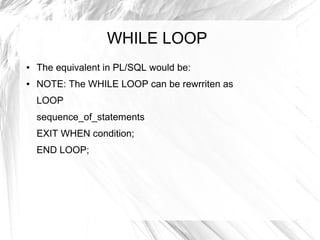 WHILE LOOP
●   The equivalent in PL/SQL would be:
●   NOTE: The WHILE LOOP can be rewrriten as
    LOOP
    sequence_of_statements
    EXIT WHEN condition;
    END LOOP;
 