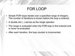 FOR LOOP
●   Simple FOR loops iterate over a specified range of integers.
    The number of iterations is known before the loop is entered.
●   A double dot (..) serves as the range operator.
●   The range is evaluated when the FOR loop is first entered and
    is never re-evaluated.
●   After each iteration, the loop counter is incremented.
 