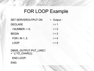 FOR LOOP Example
SET SERVEROUTPUT ON       ●   Output :
DECLARE                       i=1
i NUMBER := 0;                i=2
BEGIN                         i=3
FOR i IN 1..5                 i=4
LOOP                          i=5

DBMS_OUTPUT.PUT_LINE('i
= ' || TO_CHAR(i));
END LOOP;
END;
 