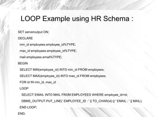 LOOP Example using HR Schema :
SET serveroutput ON;
DECLARE

 min_id employees.employee_id%TYPE;
 max_id employees.employee_id%TYPE;

 mail employees.email%TYPE;
BEGIN
 SELECT MIN(employee_id) INTO min_id FROM employees;

 SELECT MAX(employee_id) INTO max_id FROM employees;
 FOR id IN min_id..max_id

 LOOP
  SELECT EMAIL INTO MAIL FROM EMPLOYEES WHERE employee_id=id;
  DBMS_OUTPUT.PUT_LINE(' EMPLOYEE_ID : ' || TO_CHAR(id) || ' EMAIL : ' || MAIL);
 END LOOP;

END;
 
