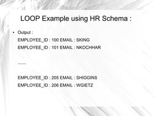 LOOP Example using HR Schema :
●   Output :
    EMPLOYEE_ID : 100 EMAIL : SKING
    EMPLOYEE_ID : 101 EMAIL : NKOCHHAR


    .......


    EMPLOYEE_ID : 205 EMAIL : SHIGGINS
    EMPLOYEE_ID : 206 EMAIL : WGIETZ
 