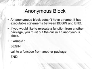 Anonymous Block
●   An anonymous block doesn't have a name. It has
    executable statements between BEGIN and END.
●   If you would like to execute a function from another
    package, you must put the call in an anonymous
    block.
●   Example :
    BEGIN
    call to a function from another package.
    END;
    /
 
