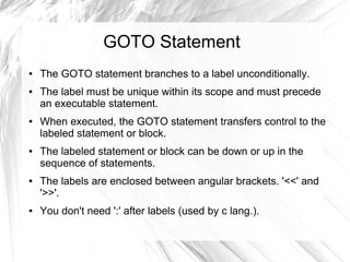 GOTO Statement
●   The GOTO statement branches to a label unconditionally.
●   The label must be unique within its scope and must precede
    an executable statement.
●   When executed, the GOTO statement transfers control to the
    labeled statement or block.
●   The labeled statement or block can be down or up in the
    sequence of statements.
●   The labels are enclosed between angular brackets. '<<' and
    '>>'.
●   You don't need ':' after labels (used by c lang.).
 