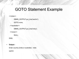 GOTO Statement Example
    <<india>>
             DBMS_OUTPUT.put_line('sachin');

             GOTO none;
     <<australia>>

             DBMS_OUTPUT.put_line('ricky');
     <<none>>
             NULL;

    END;


●   Output :
    Enter country (india or australia) : india
    sachin
 