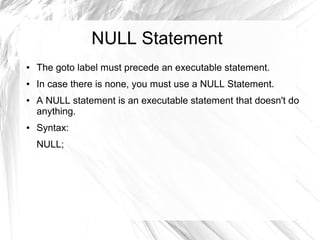 NULL Statement
●   The goto label must precede an executable statement.
●   In case there is none, you must use a NULL Statement.
●   A NULL statement is an executable statement that doesn't do
    anything.
●   Syntax:
    NULL;
 
