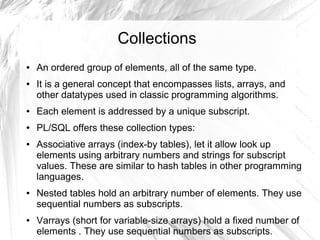 Collections
●   An ordered group of elements, all of the same type.
●   It is a general concept that encompasses lists, arrays, and
    other datatypes used in classic programming algorithms.
●   Each element is addressed by a unique subscript.
●   PL/SQL offers these collection types:
●   Associative arrays (index-by tables), let it allow look up
    elements using arbitrary numbers and strings for subscript
    values. These are similar to hash tables in other programming
    languages.
●   Nested tables hold an arbitrary number of elements. They use
    sequential numbers as subscripts.
●   Varrays (short for variable-size arrays) hold a fixed number of
    elements . They use sequential numbers as subscripts.
 