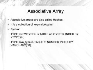 Associative Array
●   Associative arrays are also called Hashes.
●   It is a collection of key-value pairs.
●   Syntax:
    TYPE <NEWTYPE> is TABLE of <TYPE1> INDEX BY
    <TYPE2>;
    TYPE swa_type is TABLE of NUMBER INDEX BY
    VARCHAR2(30);
 