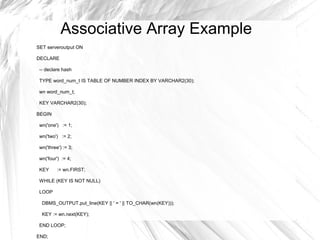 Associative Array Example
SET serveroutput ON

DECLARE

 -- declare hash

 TYPE word_num_t IS TABLE OF NUMBER INDEX BY VARCHAR2(30);

 wn word_num_t;

 KEY VARCHAR2(30);

BEGIN

 wn('one') := 1;

 wn('two') := 2;

 wn('three') := 3;

 wn('four') := 4;

 KEY      := wn.FIRST;

 WHILE (KEY IS NOT NULL)

 LOOP

  DBMS_OUTPUT.put_line(KEY || ' = ' || TO_CHAR(wn(KEY)));

  KEY := wn.next(KEY);

 END LOOP;

END;
 
