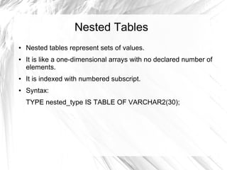 Nested Tables
●   Nested tables represent sets of values.
●   It is like a one-dimensional arrays with no declared number of
    elements.
●   It is indexed with numbered subscript.
●   Syntax:
    TYPE nested_type IS TABLE OF VARCHAR2(30);
 
