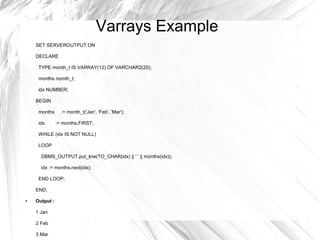 Varrays Example
    SET SERVEROUTPUT ON

    DECLARE

     TYPE month_t IS VARRAY(12) OF VARCHAR2(20);

     months month_t;

     idx NUMBER;

    BEGIN

     months      := month_t('Jan', 'Feb', 'Mar');

     idx       := months.FIRST;

     WHILE (idx IS NOT NULL)

     LOOP

      DBMS_OUTPUT.put_line(TO_CHAR(idx) || ' ' || months(idx));

      idx := months.next(idx);

     END LOOP;

    END;

●   Output :

    1 Jan

    2 Feb

    3 Mar
 