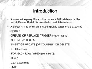 Introduction
●   A user-define pl/sql block is fired when a DML statements like
    Insert, Delete, Update is executed on a database table.
●   A trigger is fired when the triggering DML statement is executed.
●   Syntax :
    CREATE [OR REPLACE] TRIGGER trigger_name
    BEFORE (or AFTER)
    INSERT OR UPDATE [OF COLUMNS] OR DELETE
    ON tablename
    [FOR EACH ROW [WHEN (condition)]]
    BEGIN
    ...sql statements
    END;
 