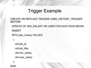 Trigger Example
CREATE OR REPLACE TRIGGER JOBS_HISTORY_TRIGGER
BEFORE
UPDATE OF MIN_SALARY ON JOBS FOR EACH ROW BEGIN
INSERT
INTO jobs_history VALUES
 (
     :old.job_id,
     :old.job_title,
     :old.min_salary,
     :old.max_salary
 );
END;
 