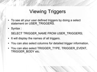 Viewing Triggers
●   To see all your user defined triggers by doing a select
    statement on USER_TRIGGERS.
●   Syntax :
    SELECT TRIGGER_NAME FROM USER_TRIGGERS;
●   It will display the names of all triggers.
●   You can also select columns for detailed trigger information.
●   You can also select TRIGGER_TYPE, TRIGGER_EVENT,
    TRIGGER_BODY etc.
 