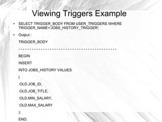Viewing Triggers Example
●   SELECT TRIGGER_BODY FROM USER_TRIGGERS WHERE
    TRIGGER_NAME='JOBS_HISTORY_TRIGGER';
●   Output :
    TRIGGER_BODY
    --------------------------------------------
    BEGIN
    INSERT
    INTO JOBS_HISTORY VALUES
    (
    :OLD.JOB_ID,
    :OLD.JOB_TITLE,
    :OLD.MIN_SALARY,
    :OLD.MAX_SALARY
    );
    END;
 