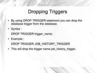 Dropping Triggers
●   By using DROP TRIGGER statement you can drop the
    database trigger from the database.
●   Syntax :
    DROP TRIGGER trigger_name;
●   Example :
    DROP TRIGGER JOB_HISTORY_TRIGGER
●   This will drop the trigger name job_history_trigger.
 