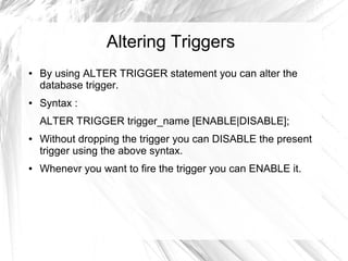 Altering Triggers
●   By using ALTER TRIGGER statement you can alter the
    database trigger.
●   Syntax :
    ALTER TRIGGER trigger_name [ENABLE|DISABLE];
●   Without dropping the trigger you can DISABLE the present
    trigger using the above syntax.
●   Whenevr you want to fire the trigger you can ENABLE it.
 