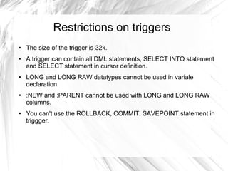 Restrictions on triggers
●   The size of the trigger is 32k.
●   A trigger can contain all DML statements, SELECT INTO statement
    and SELECT statement in cursor definition.
●   LONG and LONG RAW datatypes cannot be used in variale
    declaration.
●   :NEW and :PARENT cannot be used with LONG and LONG RAW
    columns.
●   You can't use the ROLLBACK, COMMIT, SAVEPOINT statement in
    triggger.
 