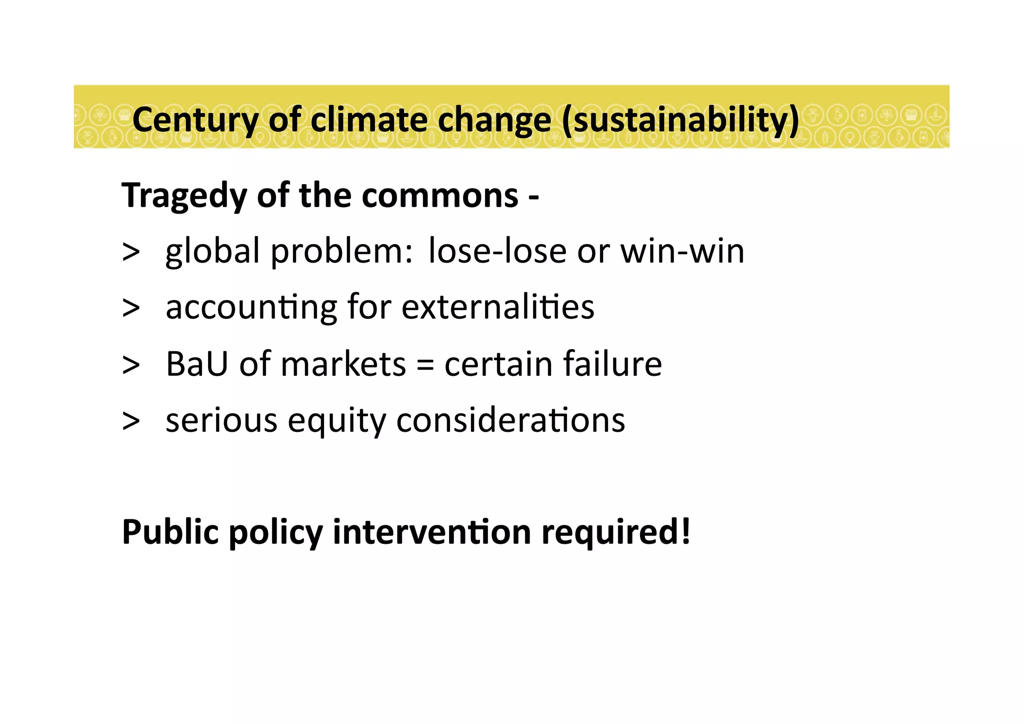 Century	
  of	
  climate	
  change	
  (sustainability)	
  	
  
Tragedy	
  of	
  the	
  commons	
  -­‐	
  	
  	
  
> 	
   global	
  problem:	
  	
  lose-­‐lose	
  or	
  win-­‐win	
  	
  
> 	
   accoun7ng	
  for	
  externali7es	
  
> 	
   BaU	
  of	
  markets	
  =	
  certain	
  failure	
  
> 	
   serious	
  equity	
  considera7ons	
  
Public	
  policy	
  intervenEon	
  required!	
  
 