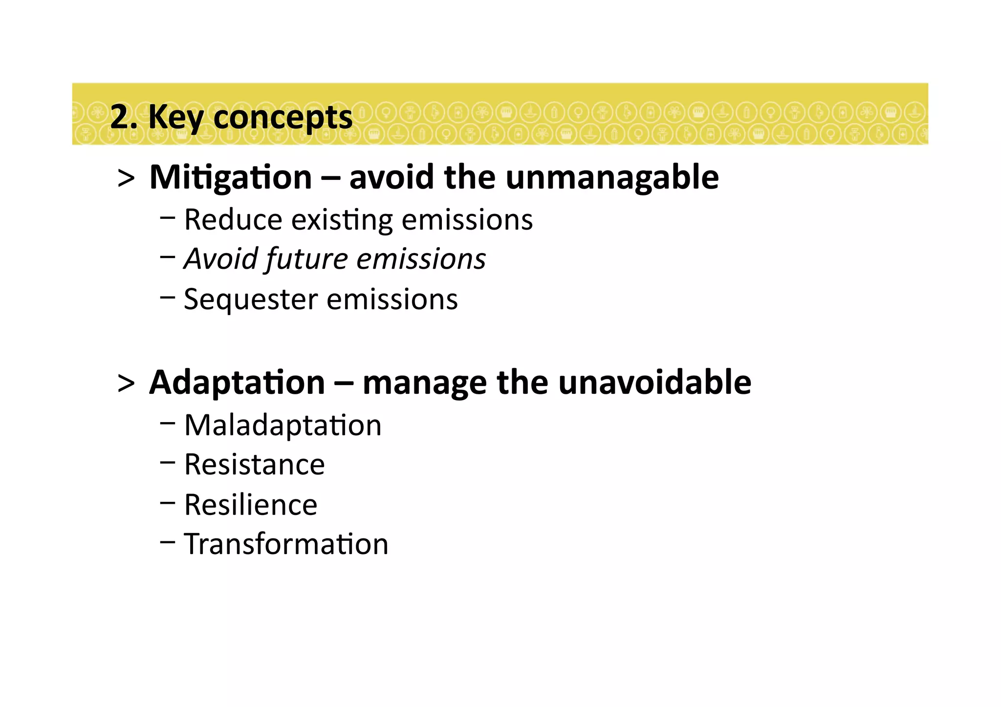 >  MiEgaEon	
  –	
  avoid	
  the	
  unmanagable	
  
- Reduce	
  exis7ng	
  emissions	
  	
  
- Avoid	
  future	
  emissions	
  
- Sequester	
  emissions	
  
>  AdaptaEon	
  –	
  manage	
  the	
  unavoidable	
  
- Maladapta7on	
  
- Resistance	
  
- Resilience	
  
- Transforma7on	
  
2.	
  Key	
  concepts	
  
 