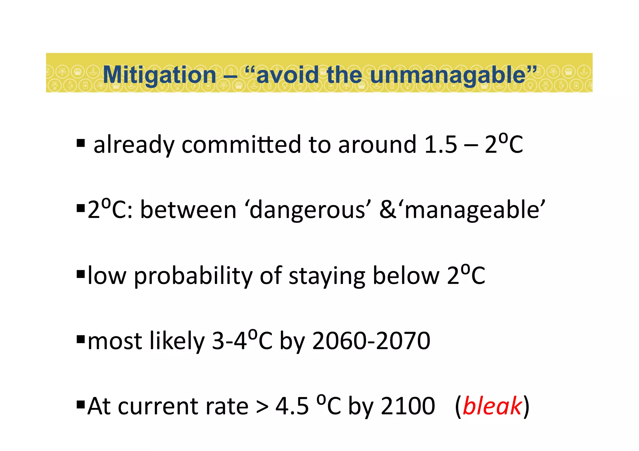  	
  already	
  commi:ed	
  to	
  around	
  1.5	
  –	
  2⁰C	
  
 2⁰C:	
  between	
  ‘dangerous’	
  &‘manageable’	
  
 low	
  probability	
  of	
  staying	
  below	
  2⁰C	
  
 most	
  likely	
  3-­‐4⁰C	
  by	
  2060-­‐2070	
  
 At	
  current	
  rate	
  >	
  4.5	
  ⁰C	
  by	
  2100	
  	
  	
  (bleak)	
  
Mitigation – “avoid the unmanagable”
 