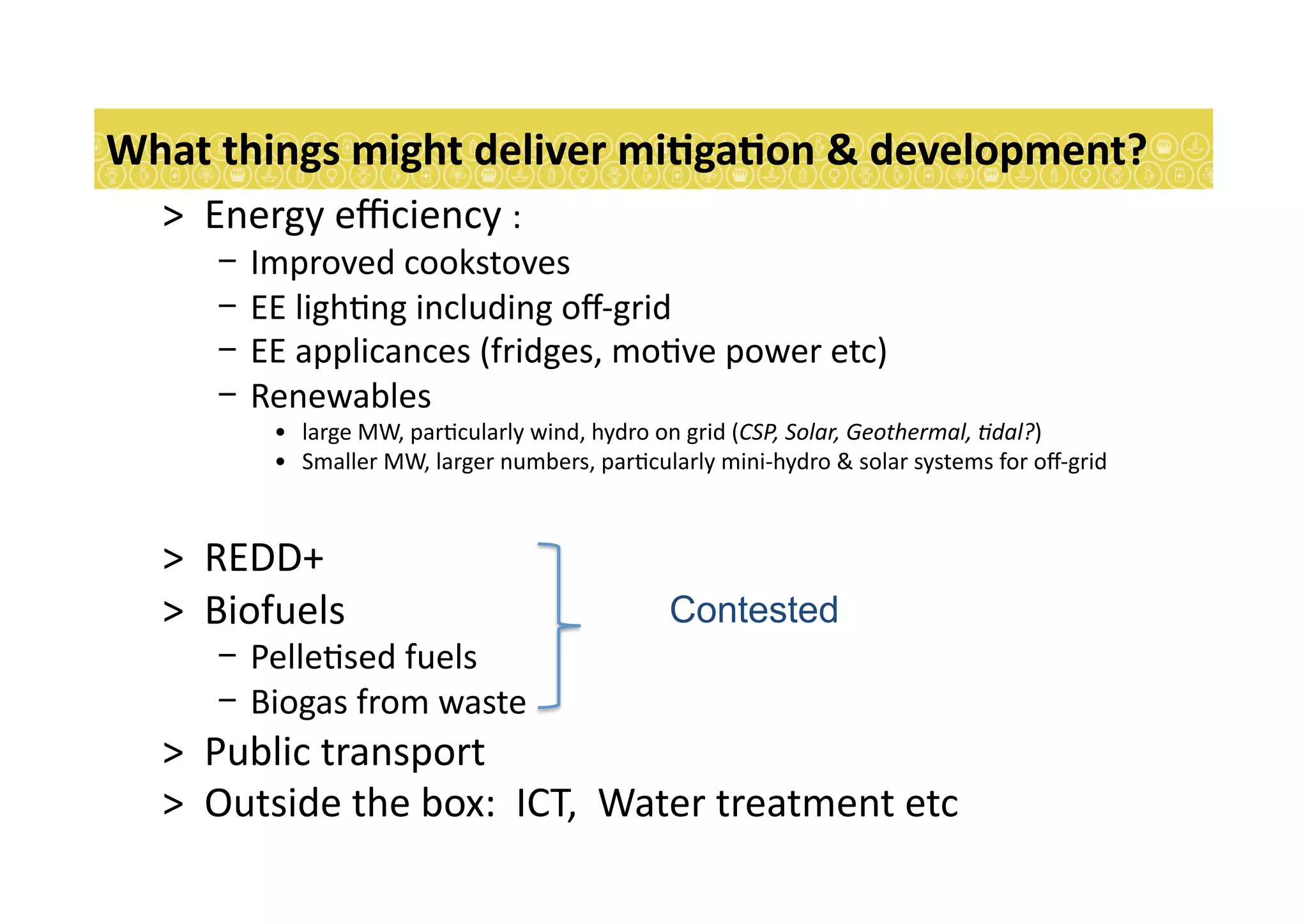 >  Energy	
  eﬃciency	
  :	
  
-  Improved	
  cookstoves	
  	
  	
  
-  EE	
  ligh7ng	
  including	
  oﬀ-­‐grid	
  	
  
-  EE	
  applicances	
  (fridges,	
  mo7ve	
  power	
  etc)	
  	
  
-  Renewables	
  
•  large	
  MW,	
  par7cularly	
  wind,	
  hydro	
  on	
  grid	
  (CSP,	
  Solar,	
  Geothermal,	
  9dal?)	
  
•  Smaller	
  MW,	
  larger	
  numbers,	
  par7cularly	
  mini-­‐hydro	
  &	
  solar	
  systems	
  for	
  oﬀ-­‐grid	
  	
  
>  REDD+	
  	
  	
  
>  Biofuels	
  
-  Pelle7sed	
  fuels	
  
-  Biogas	
  from	
  waste	
  
>  Public	
  transport	
  
>  Outside	
  the	
  box:	
  	
  ICT,	
  	
  Water	
  treatment	
  etc	
  
What	
  things	
  might	
  deliver	
  miEgaEon	
  &	
  development?	
  
Contested
 