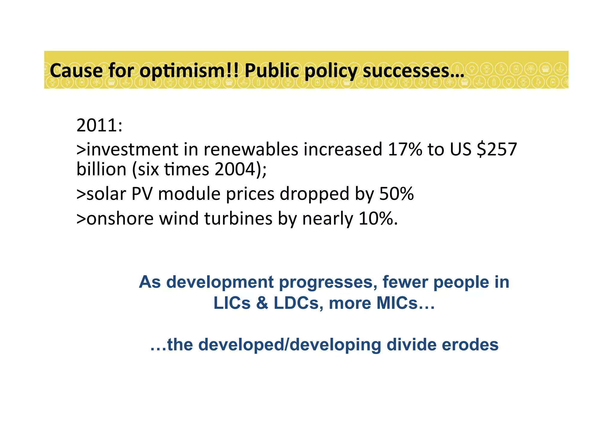 2011:	
  
> investment	
  in	
  renewables	
  increased	
  17%	
  to	
  US	
  $257	
  
billion	
  (six	
  7mes	
  2004);	
  	
  	
  
> solar	
  PV	
  module	
  prices	
  dropped	
  by	
  50%	
  	
  
> onshore	
  wind	
  turbines	
  by	
  nearly	
  10%.	
  	
  
Cause	
  for	
  opEmism!!	
  Public	
  policy	
  successes…	
  
As development progresses, fewer people in
LICs & LDCs, more MICs…
…the developed/developing divide erodes
 