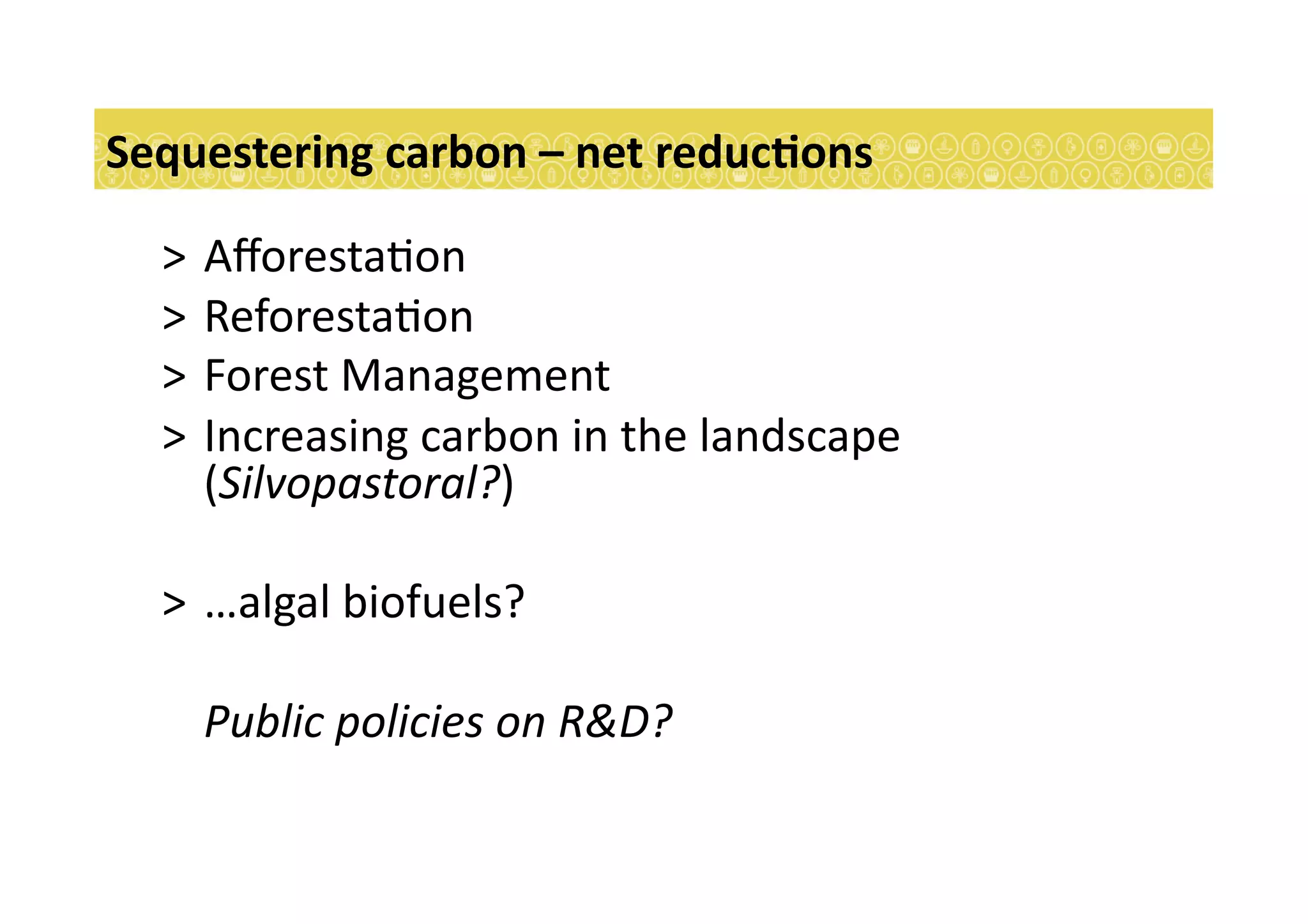 >  Aﬀoresta7on	
  
>  Reforesta7on	
  
>  Forest	
  Management	
  
>  Increasing	
  carbon	
  in	
  the	
  landscape	
  
(Silvopastoral?)	
  
>  …algal	
  biofuels?	
  
	
  Public	
  policies	
  on	
  R&D?	
  
Sequestering	
  carbon	
  –	
  net	
  reducEons	
  
 