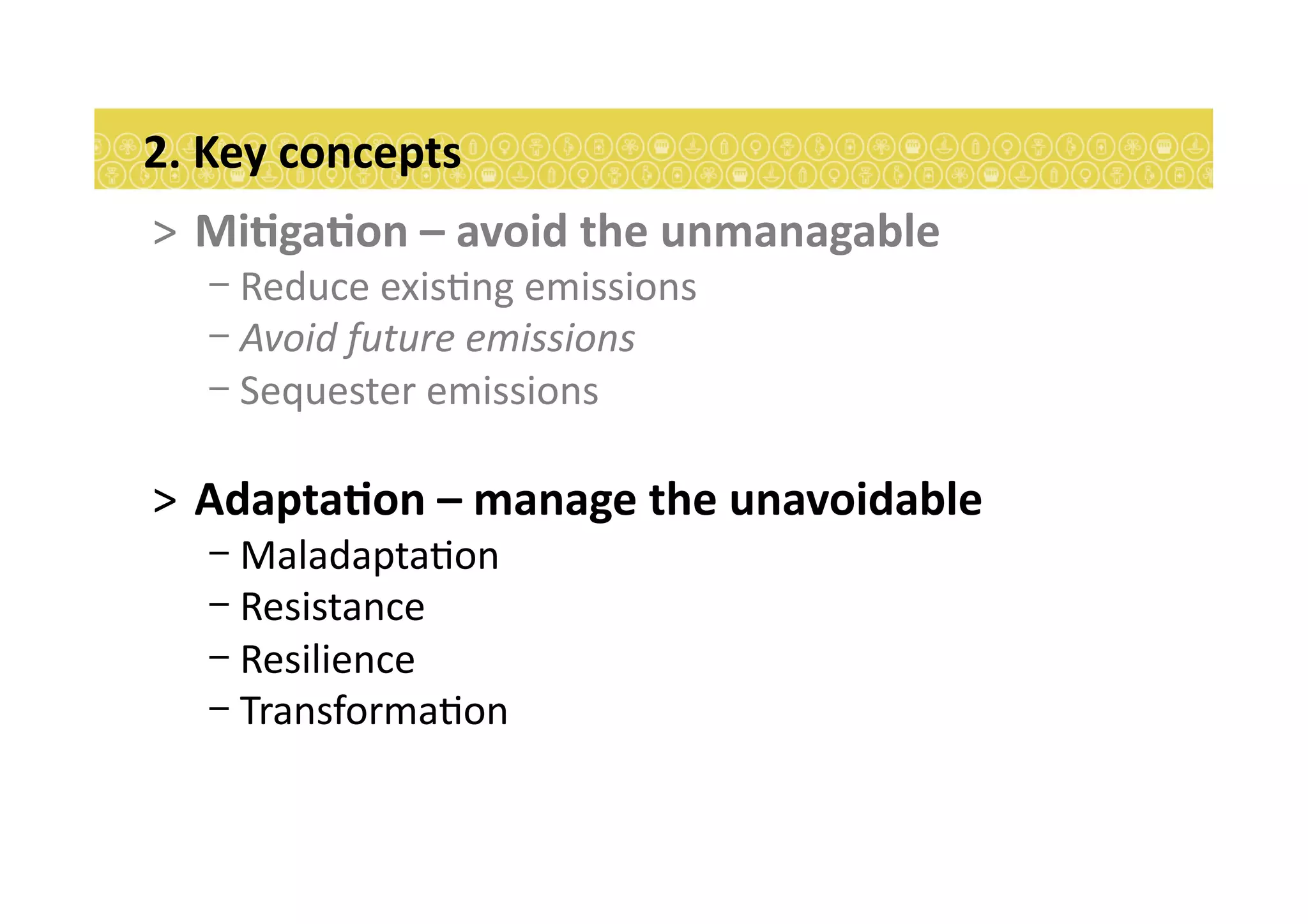 >  MiEgaEon	
  –	
  avoid	
  the	
  unmanagable	
  
- Reduce	
  exis7ng	
  emissions	
  	
  
- Avoid	
  future	
  emissions	
  
- Sequester	
  emissions	
  
>  AdaptaEon	
  –	
  manage	
  the	
  unavoidable	
  
- Maladapta7on	
  
- Resistance	
  
- Resilience	
  
- Transforma7on	
  
2.	
  Key	
  concepts	
  
 