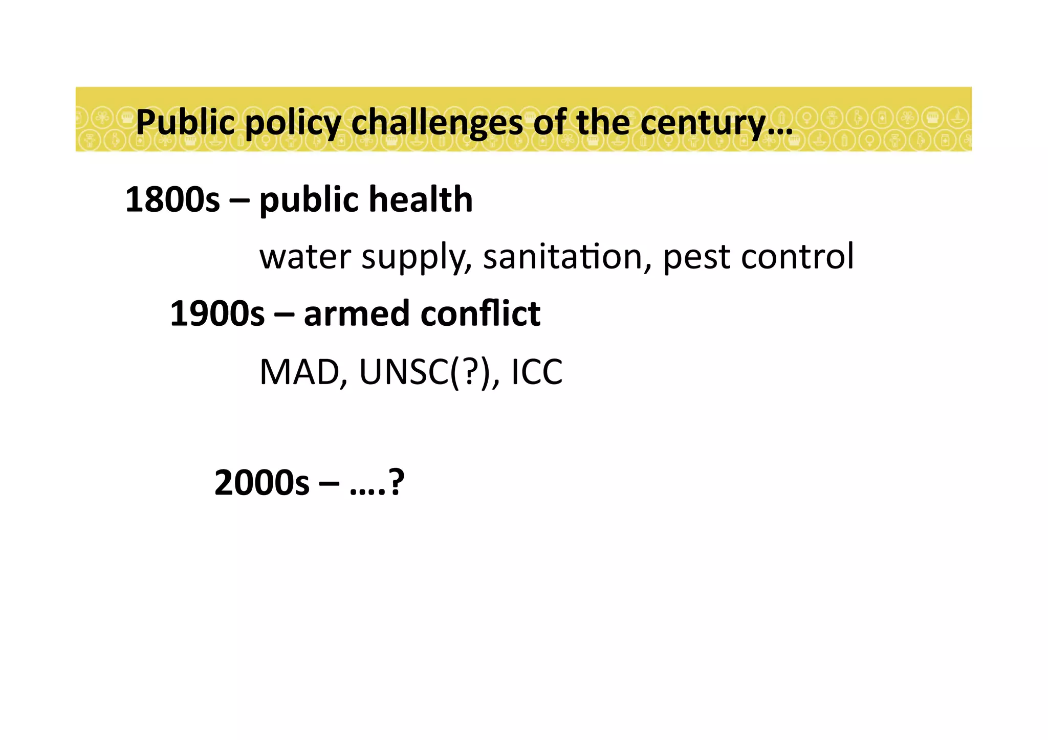 Public	
  policy	
  challenges	
  of	
  the	
  century…	
  
1800s	
  –	
  public	
  health	
  
	
   	
   	
  water	
  supply,	
  sanita7on,	
  pest	
  control	
  
	
  1900s	
  –	
  armed	
  conﬂict	
  
	
   	
   	
  MAD,	
  UNSC(?),	
  ICC	
  
	
   	
  2000s	
  –	
  ….?	
  	
  
 