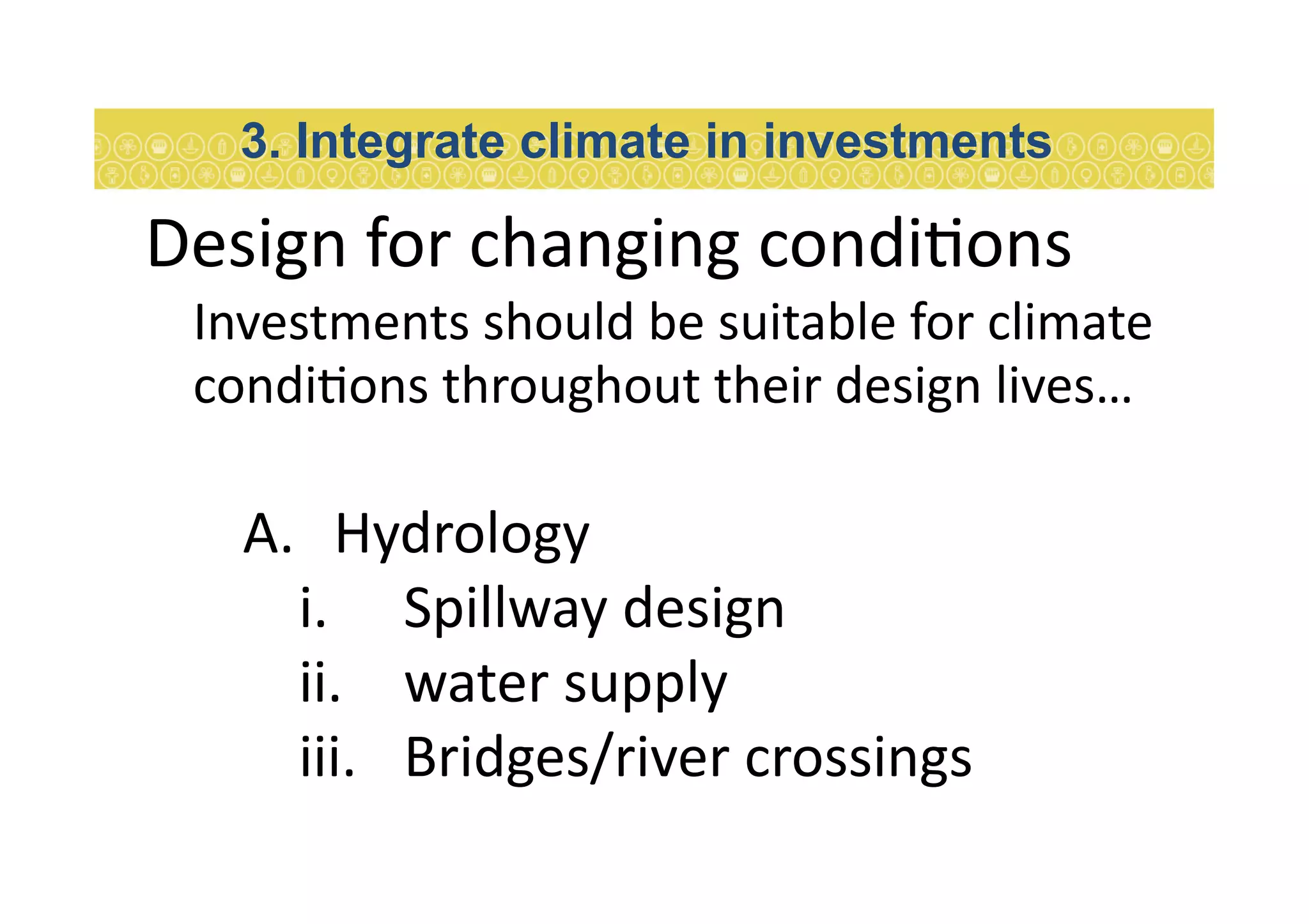 Design	
  for	
  changing	
  condi7ons	
  
Investments	
  should	
  be	
  suitable	
  for	
  climate	
  
condi7ons	
  throughout	
  their	
  design	
  lives…	
  	
  
A.  Hydrology	
  
i.  Spillway	
  design	
  
ii.  water	
  supply	
  
iii.  Bridges/river	
  crossings	
  
3. Integrate climate in investments
 