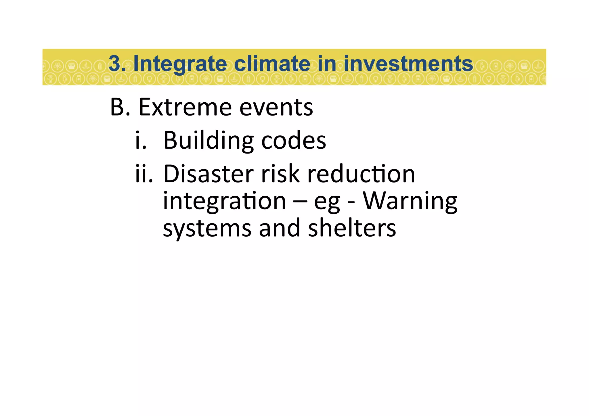 B.	
  Extreme	
  events	
  
i.  Building	
  codes	
  
ii.  Disaster	
  risk	
  reduc7on	
  
integra7on	
  –	
  eg	
  -­‐	
  Warning	
  
systems	
  and	
  shelters	
  
3. Integrate climate in investments
 