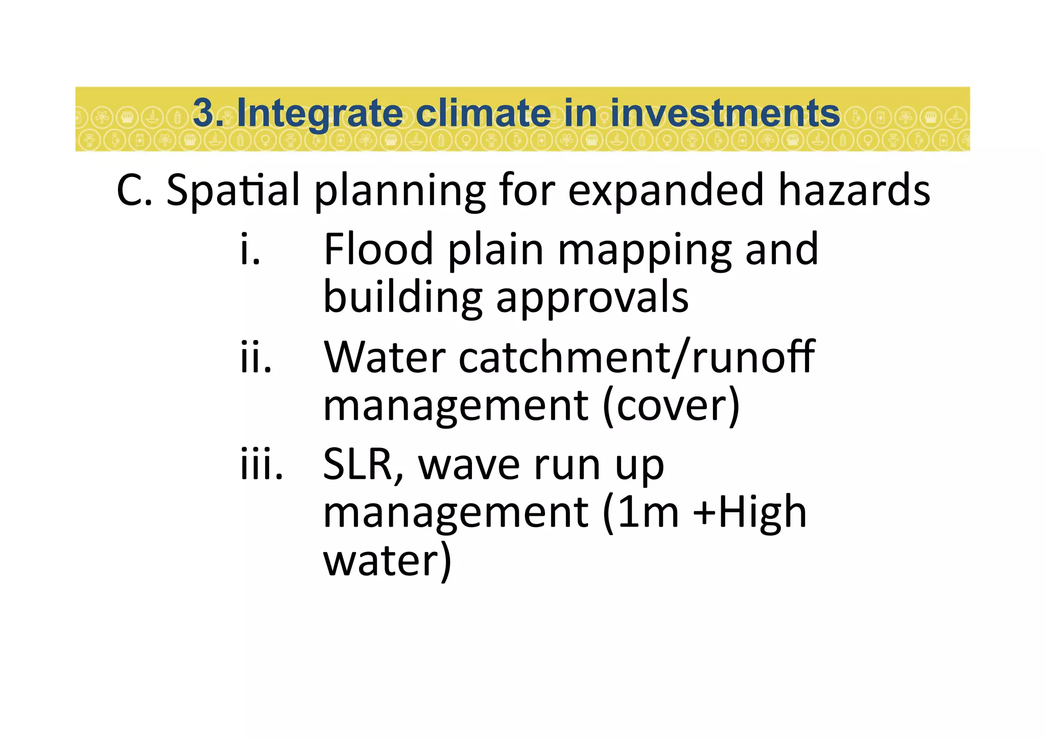 C.	
  Spa7al	
  planning	
  for	
  expanded	
  hazards	
  
i.  Flood	
  plain	
  mapping	
  and	
  
building	
  approvals	
  	
  
ii.  Water	
  catchment/runoﬀ	
  
management	
  (cover)	
  
iii.  SLR,	
  wave	
  run	
  up	
  
management	
  (1m	
  +High	
  
water)	
  
3. Integrate climate in investments
 