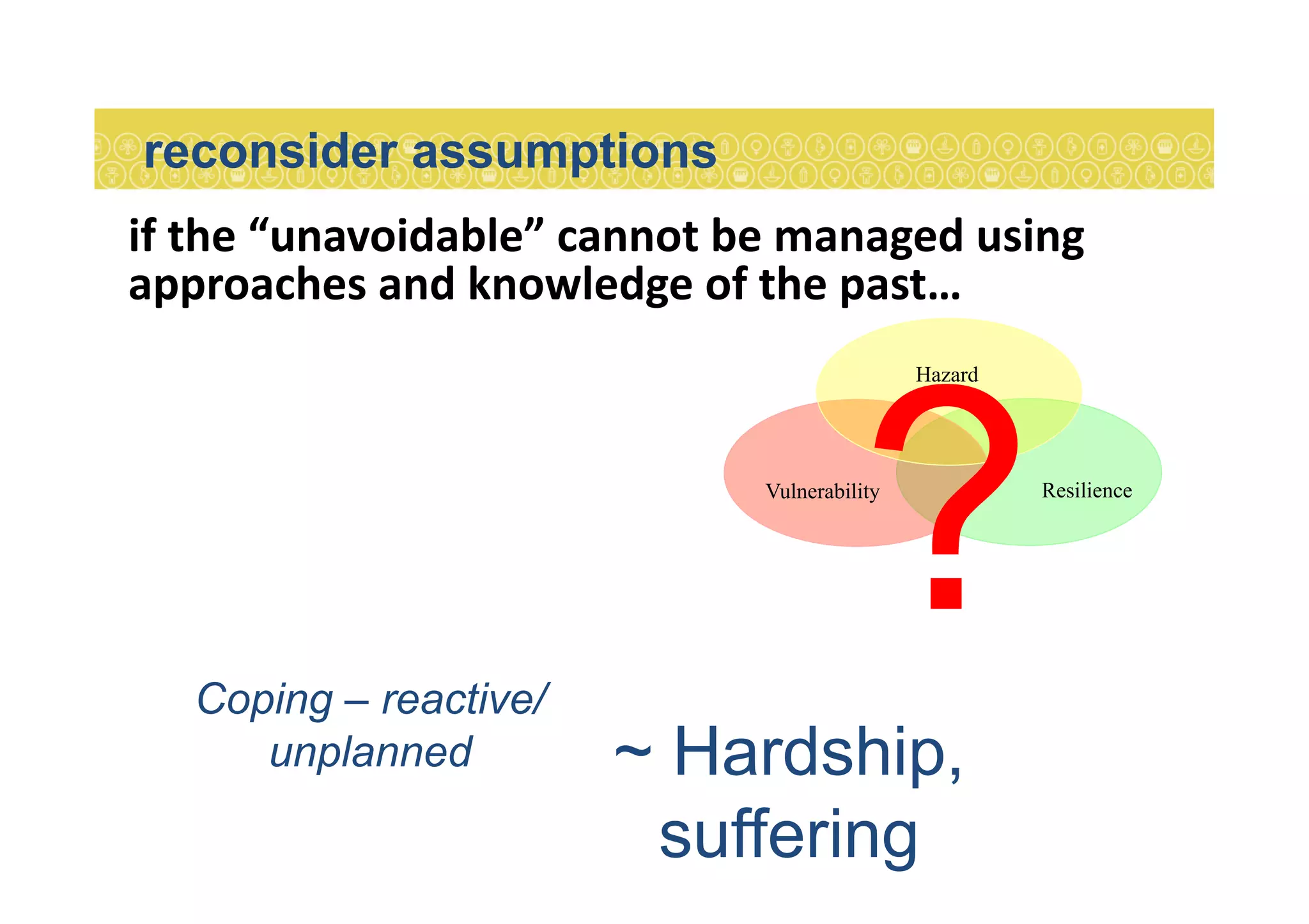 if	
  the	
  “unavoidable”	
  cannot	
  be	
  managed	
  using	
  
approaches	
  and	
  knowledge	
  of	
  the	
  past…	
  
reconsider assumptions	
  
ResilienceVulnerability
Hazard
?Coping – reactive/
unplanned ~ Hardship,
suffering
 