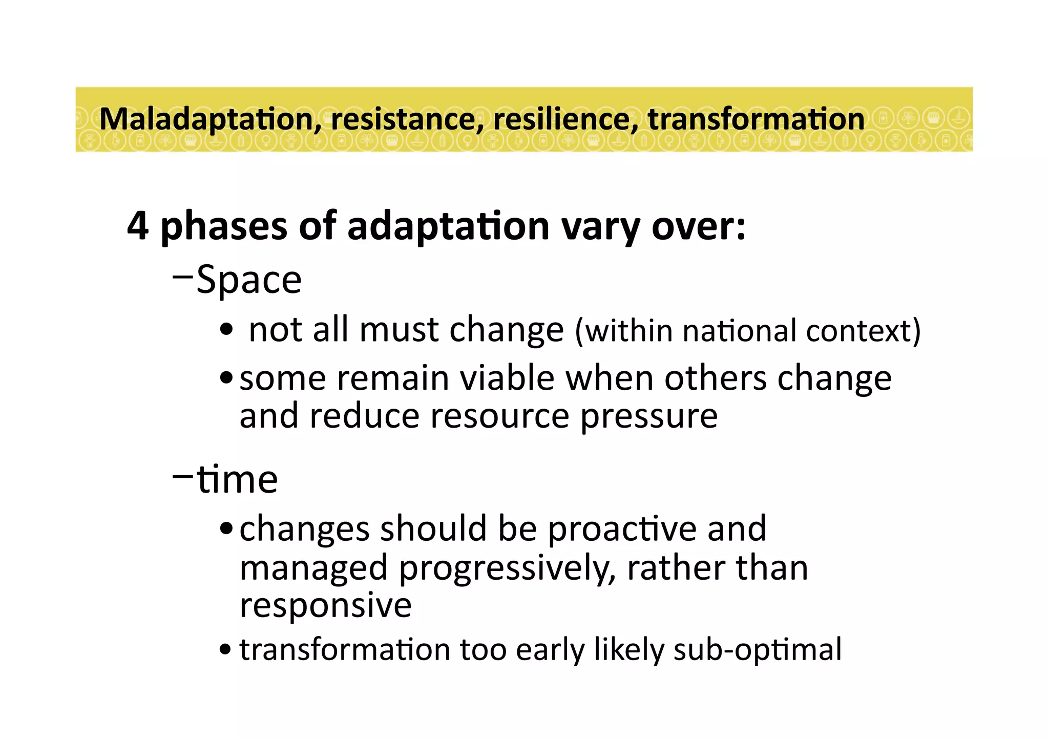 4	
  phases	
  of	
  adaptaEon	
  vary	
  over:	
  
- Space	
  
• 	
  not	
  all	
  must	
  change	
  (within	
  na7onal	
  context)	
  	
  
• some	
  remain	
  viable	
  when	
  others	
  change	
  
and	
  reduce	
  resource	
  pressure	
  
- 7me	
  	
  
• changes	
  should	
  be	
  proac7ve	
  and	
  
managed	
  progressively,	
  rather	
  than	
  
responsive	
  
• transforma7on	
  too	
  early	
  likely	
  sub-­‐op7mal	
  
MaladaptaEon,	
  resistance,	
  resilience,	
  transformaEon	
  
 