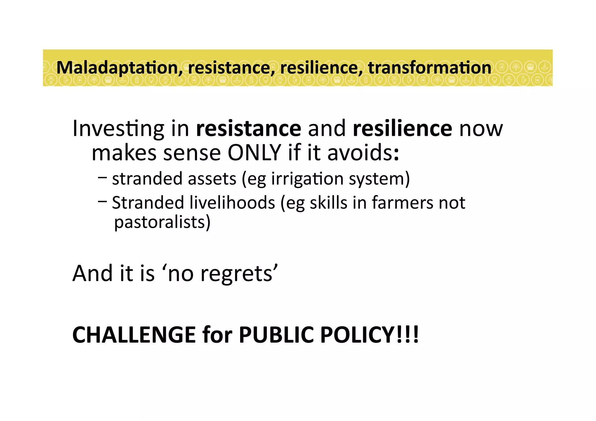 Inves7ng	
  in	
  resistance	
  and	
  resilience	
  now	
  
makes	
  sense	
  ONLY	
  if	
  it	
  avoids:	
  
- stranded	
  assets	
  (eg	
  irriga7on	
  system)	
  
- Stranded	
  livelihoods	
  (eg	
  skills	
  in	
  farmers	
  not	
  
pastoralists)	
  
And	
  it	
  is	
  ‘no	
  regrets’	
  
CHALLENGE	
  for	
  PUBLIC	
  POLICY!!!	
  
MaladaptaEon,	
  resistance,	
  resilience,	
  transformaEon	
  
 