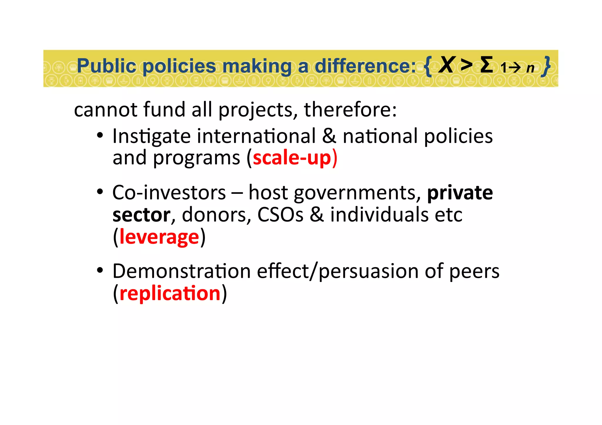 cannot	
  fund	
  all	
  projects,	
  therefore:	
  
•  Ins7gate	
  interna7onal	
  &	
  na7onal	
  policies	
  
and	
  programs	
  (scale-­‐up)	
  
•  Co-­‐investors	
  –	
  host	
  governments,	
  private	
  
sector,	
  donors,	
  CSOs	
  &	
  individuals	
  etc	
  
(leverage)	
  
•  Demonstra7on	
  eﬀect/persuasion	
  of	
  peers	
  
(replicaEon)	
  
Public policies making a difference: { X > Σ 1 n }
 