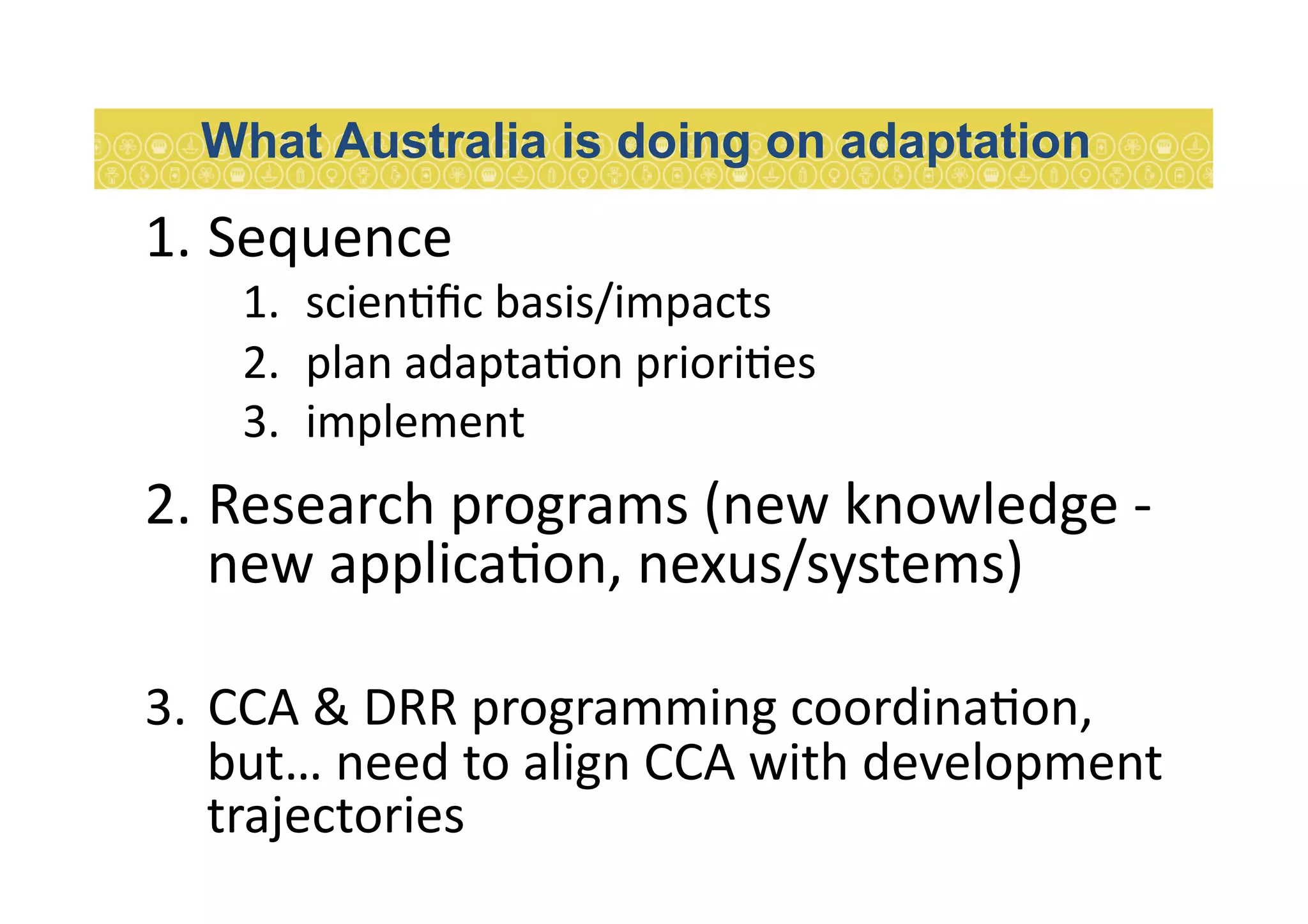 1. Sequence	
  
1.  scien7ﬁc	
  basis/impacts	
  	
  
2.  plan	
  adapta7on	
  priori7es	
  
3.  implement	
  
2. Research	
  programs	
  (new	
  knowledge	
  -­‐	
  
new	
  applica7on,	
  nexus/systems)	
  
3.  CCA	
  &	
  DRR	
  programming	
  coordina7on,	
  
but…	
  need	
  to	
  align	
  CCA	
  with	
  development	
  
trajectories	
  	
  
What Australia is doing on adaptation
 