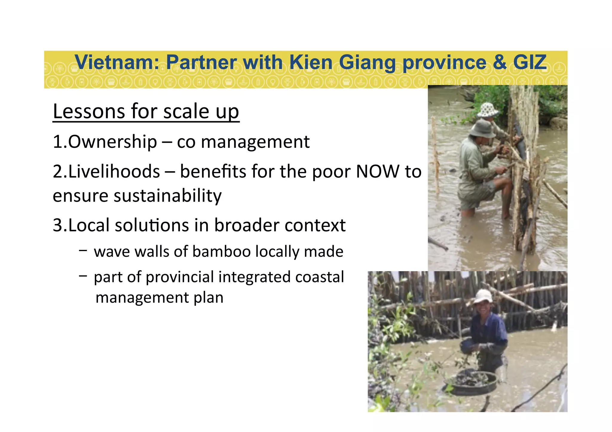 Lessons	
  for	
  scale	
  up	
  
1. Ownership	
  –	
  co	
  management	
  
2. Livelihoods	
  –	
  beneﬁts	
  for	
  the	
  poor	
  NOW	
  to	
  
ensure	
  sustainability	
  
3. Local	
  solu7ons	
  in	
  broader	
  context	
  	
  
-  wave	
  walls	
  of	
  bamboo	
  locally	
  made	
  
-  part	
  of	
  provincial	
  integrated	
  coastal	
  
management	
  plan	
  
Vietnam: Partner with Kien Giang province & GIZ
 