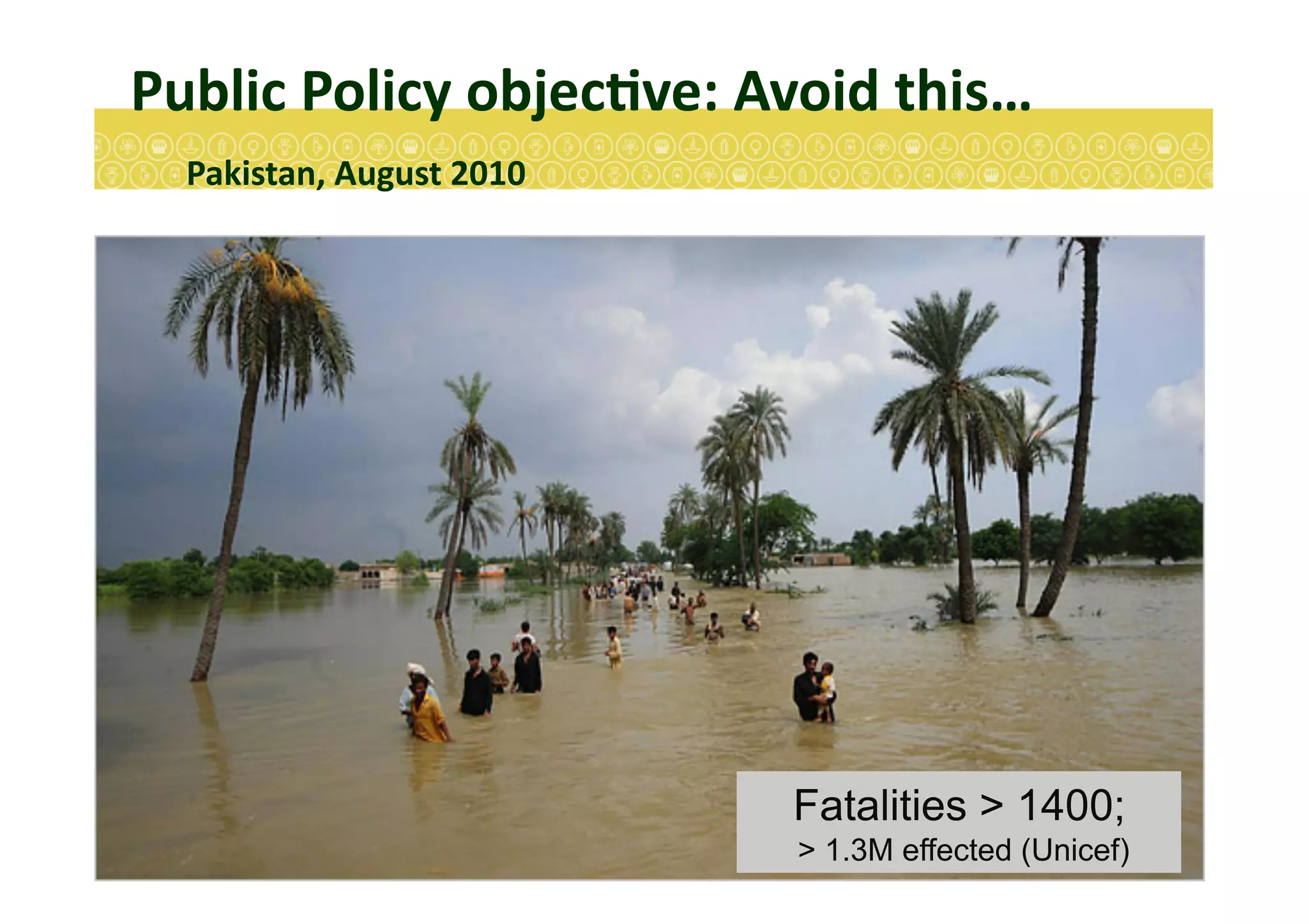 Public	
  Policy	
  objecEve:	
  Avoid	
  this…	
  
	
  Pakistan,	
  August	
  2010	
  
Fatalities > 1400;
> 1.3M effected (Unicef)
 