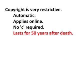 Copyright is very restrictive.
Automatic.
Applies online.
No 'c' required.
Lasts for 50 years after death.
 