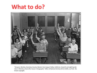 “Grayson, Westley, Stanislaus County, Western San Joaquin Valley, California. Seventh and eighth grade
class in Westley school after lesson in Geography” 1940, US National Archives 83-G-41445, via Flickr. No
known copyright.
What to do?
 