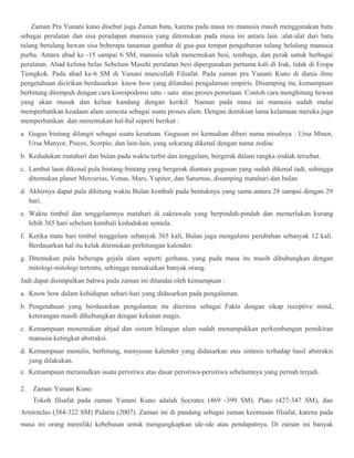 Zaman Pra Yunani kuno disebut juga Zaman batu, karena pada masa ini manusia masih menggunakan batu 
sebagai peralatan dan sisa peradapan manusia yang ditemukan pada masa ini antara lain :alat-alat dari batu 
tulang berulang hewan sisa beberapa tanaman gambar di gua-gua tempat penguburan tulang belulang manusia 
purba. Antara abad ke -15 sampai 6 SM, manusia telah menemukan besi, tembaga, dan perak untuk berbagai 
peralatan. Abad kelima belas Sebelum Masehi peralatan besi dipergunakan pertama kali di Irak, tidak di Eropa 
Tiongkok. Pada abad ke-6 SM di Yunani muncullah Filsafat. Pada zaman pra Yunani Kuno di dunia ilmu 
pengetahuan dicirikan berdasarkan know how yang dilandasi pengalaman empiris. Disamping itu, kemampuan 
berhitung ditempuh dengan cara korespodensi satu - satu atau proses pemetaan. Contoh cara menghitung hewan 
yang akan masuk dan keluar kandang dengan kerikil. Namun pada masa ini manusia sudah mulai 
memperhatikan keadaan alam semesta sebagai suatu proses alam. Dengan demikian lama kelamaan mereka juga 
memperhatikan dan menemukan hal-hal seperti berikut : 
a. Gugus bintang dilangit sebagai suatu kesatuan. Gugusan ini kemudian diberi nama misalnya : Ursa Minor, 
Ursa Manyor, Pisces, Scorpio, dan lain-lain, yang sekarang dikenal dengan nama zodiac 
b. Kedudukan matahari dan bulan pada waktu terbit dan tenggelam, bergerak dalam rangka zodiak tersebut. 
c. Lambat laun dikenal pula bintang-bintang yang bergerak diantara gugusan yang sudah dikenal tadi, sehingga 
ditemukan planet Mercurius, Venus, Mars, Yupiter, dan Saturnus, disamping matahari dan bulan 
d. Akhirnya dapat pula dihitung waktu Bulan kembali pada bentuknya yang sama antara 28 sampai dengan 29 
hari. 
e. Waktu timbul dan tenggelamnya matahari di cakrawala yang berpindah-pindah dan memerlukan kurang 
lebih 365 hari sebelum kembali kedudukan semula. 
f. Ketika mata hari timbul tenggelam sebanyak 365 kali, Bulan juga mengalami perubahan sebanyak 12 kali. 
Berdasarkan hal itu kelak ditemukan perhitungan kalender. 
g. Ditemukan pula beberapa gejala alam seperti gerhana, yang pada masa itu masih dihubungkan dengan 
mitologi-mitologi tertentu, sehingga menakutkan banyak orang. 
Jadi dapat disimpulkan bahwa pada zaman ini ditandai oleh kemampuan : 
a. Know how dalam kehidupan sehari-hari yang didasarkan pada pengalaman. 
b. Pengetahuan yang berdasarkan pengalaman itu diterima sebagai Fakta dengan sikap receptive mind, 
keterangan masih dihubungkan dengan kekutan magis. 
c. Kemampuan menemukan abjad dan sistem bilangan alam sudah menampakkan perkembangan pemikiran 
manusia ketingkat abstraksi. 
d. Kemampuan menulis, berhitung, menyusun kalender yang didasarkan atas sintesis terhadap hasil abstraksi 
yang dilakukan. 
e. Kemampuan meramalkan suatu peristiwa atas dasar peristiwa-peristiwa sebelumnya yang pernah terjadi. 
2. Zaman Yunani Kuno 
Tokoh filsafat pada zaman Yunani Kuno adalah Socrates (469 -399 SM), Plato (427-347 SM), dan 
Aristoteles (384-322 SM) Pidarta (2007). Zaman ini di pandang sebagai zaman keemasan filsafat, karena pada 
masa ini orang memiliki kebebasan untuk mengungkapkan ide-ide atau pendapatnya. Di zaman ini banyak 
 