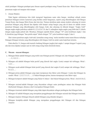 sekali pendapat- bilangan pendapat para ilmuan seperti pendapat orang Yunani Kuno dan Mesir Kuno tentang, 
penemuan angka nol maupun nilai tempat. 
3. Zaman Modern 
Pada bagian sebelumnya kita telah mengenal bagaimana suatu suku bangsa membuat sebuah sistem 
penulisan bilangan (sistem numerasi) yang berlaku untuk bangsanya, seperti yang dikembangkan oleh Bangsa 
Yunani Kuno, dan bangsa Mesir Kuno dan lain-lain. Namun demikian pada zaman modern sekarang ini sistem 
penulisan bilangan yang dikenal dan dipakai oleh hampir setiap bangsa yang ada di dunia ini adalah sistem 
penulisan bilangan yang dikembangkan oleh bangsa Arab, dan sekarang ini dikenal dengan ”Angka Arab” 
dengan angka-angka pokoknya adalah 0,1,2,3,4,5,6,7,8, dan 9, sedangkan angka-angka yang lebih dari 9, ditulis 
dengan angka-angka pokok tadi. Misalnya, bilangan sepuluh ditulis sebagai ”10” yaitu kombinasi angka 1 dan 
0, demikian juga bilangan ”dua puluh empat” ditulis dengan ”24” yaitu kombinasi angka 2 dan 4. 
Dari sistem penulisan angka Arab tadi, kemudian orang-orang` mulai memberi nama-nama khusus terhadap 
bilangan-bilangan tertentu yang dikembangkan oleh bangsa Arab itu untuk suatu keperluan tertentu. 
Pada abad ke 11, bangsa arab menulis lambang bilangan (angka) dari angka 1 sampai dengan 9 seperti yang 
ada dan terus dipakai sampai saat ini oleh orang-orang Islam diseluruh dunia. 
C. Macam – macam bilangan: 
a. Bilangan Bulat adalah bilangan yang terdiri atas bilangan positif, bilangan nol, dan bilangan negatif. Misal : 
….-2,-1,0,1,2…. 
b. Bilangan asli adalah bilangan bulat positif yang diawali dari angka 1(satu) sampai tak terhingga. Misal : 
1,2,3…. 
c. Bilangan cacah adalah bilangan bulat positif yang diawali dari angka 0 (nol) sampai tak terhingga. Misal : 
0,1,2,3,…. 
d. Bilangan prima adalah bilangan yang tepat mempunyai dua faktor yaitu bilangan 1 (satu) dan bilangan itu 
sendiri. Misal : 2,3,5,7,11,13,….. (1 bukan bilangan prima, karena mempunyai satu faktor saja). 
e. Bilangan komposit adalah bilangan yang bukan 0, bukan 1 dan bukan bilangan prima. Misal ; 4,6,8,9,10,12, 
…. 
f. Bilangan rasional adalah bilangan yang dinyatakan sebagai suatu pembagian antara dua bilangan bulat 
(berbentuk bilangan, dimana a dan b merupakan bilangan bulat). 
g. Bilangan irrasional adalah bilangan yang tidak dapat dinyatakan sebagai pembagian dua bilangan bulat. 
h. Bilangan riil adalah bilangan yang merupakan penggabungan dari bilangan rasional dan bilangan irrasional. 
i. Bilangan imajiner (bilangan khayal) adalah bilangan yang ditandai dengan i. 
j. Bilangan kompleks adalah bilangan yang merupakan penggabungan dari bilangan riil dan bilangan 
imajiner. 

