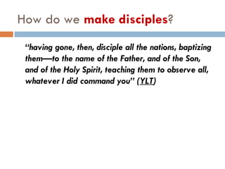 How do we  make disciples ? “ having gone, then, disciple all the nations, baptizing them—to the name of the Father, and of the Son, and of the Holy Spirit, teaching them to observe all, whatever I did command you” ( YLT ) 