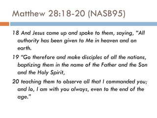 Matthew 28:18-20 (NASB95) 18 And Jesus came up and spoke to them, saying, “All authority has been given to Me in heaven and on earth.  19 “Go therefore and make disciples of all the nations, baptizing them in the name of the Father and the Son and the Holy Spirit,  20 teaching them to observe all that I commanded you; and lo, I am with you always, even to the end of the age.” 