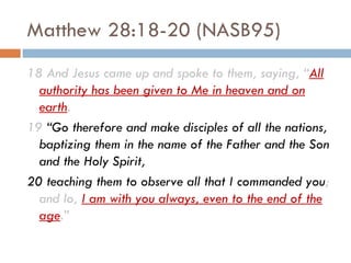 Matthew 28:18-20 (NASB95) 18 And Jesus came up and spoke to them, saying, “ All authority has been given to Me in heaven and on earth .  19  “Go therefore and make disciples of all the nations, baptizing them in the name of the Father and the Son and the Holy Spirit,  20 teaching them to observe all that I commanded you ; and lo,  I am with you always, even to the end of the age .” 